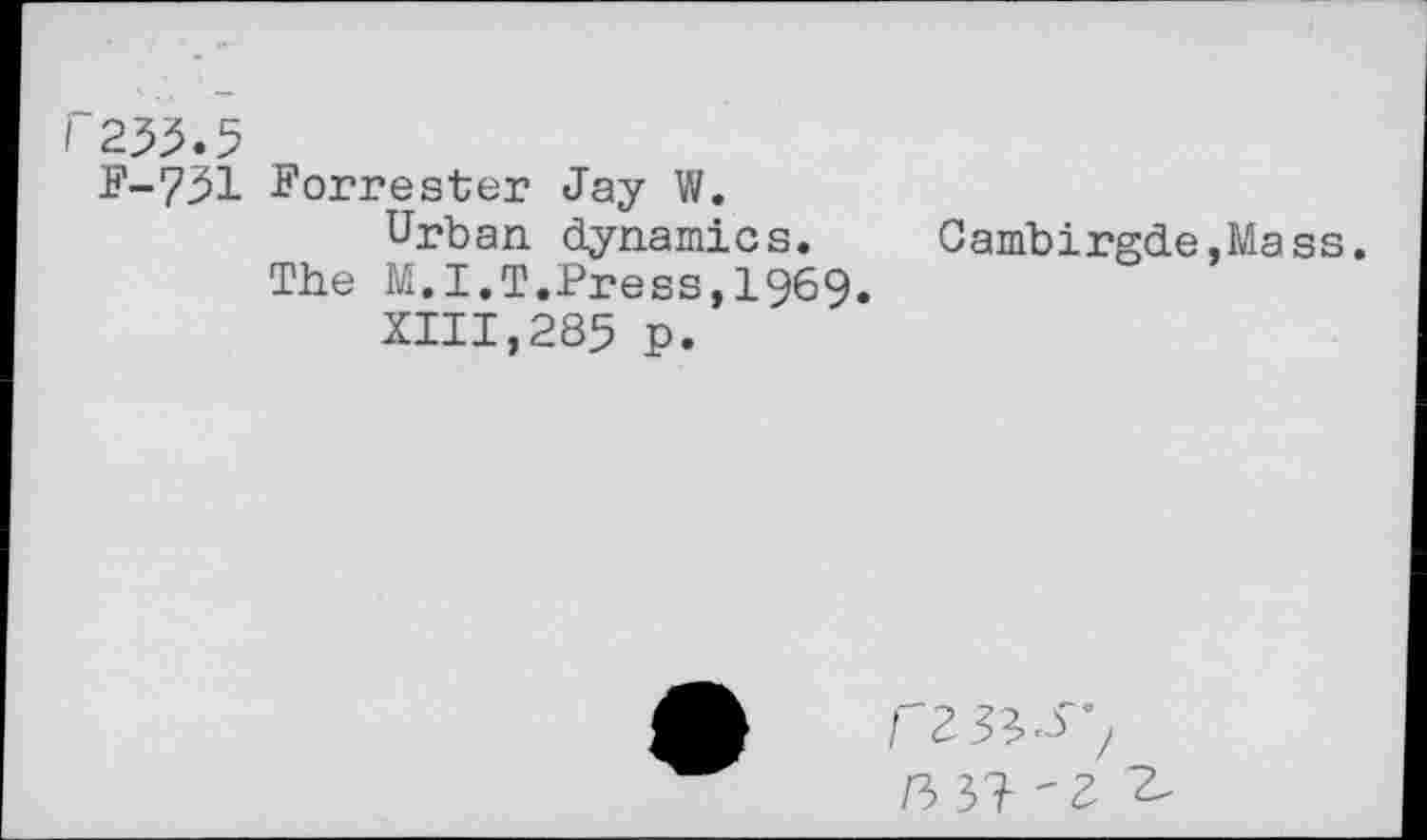 ﻿I 255.5
F-751 Forrester Jay W.
Urban dynamics. Cambirgde.Mass.
The M.I.T.Press,1969.
XIII,285 p.
I 2- 3	/